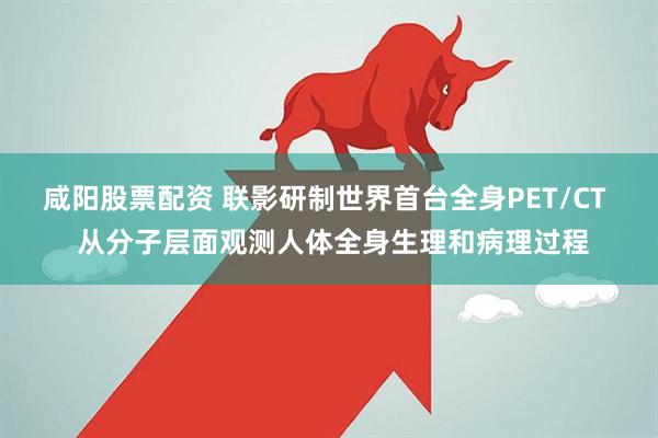 咸阳股票配资 联影研制世界首台全身PET/CT  从分子层面观测人体全身生理和病理过程
