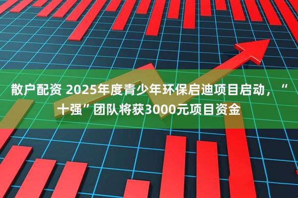 散户配资 2025年度青少年环保启迪项目启动，“十强”团队将获3000元项目资金