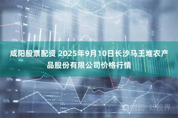 咸阳股票配资 2025年9月10日长沙马王堆农产品股份有限公司价格行情