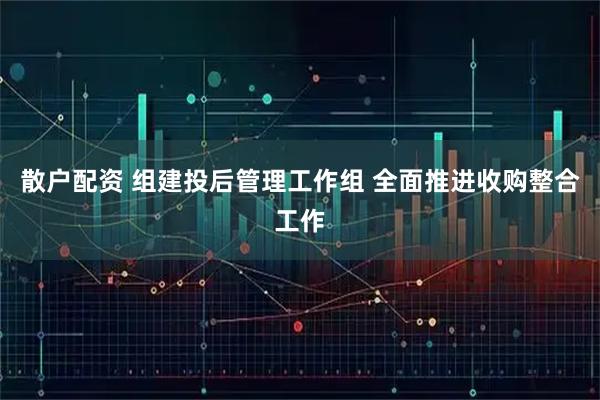散户配资 组建投后管理工作组 全面推进收购整合工作