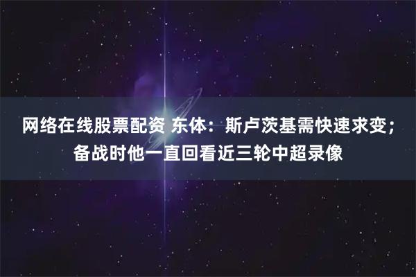 网络在线股票配资 东体：斯卢茨基需快速求变；备战时他一直回看近三轮中超录像