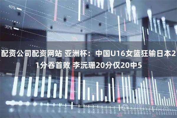 配资公司配资网站 亚洲杯：中国U16女篮狂输日本21分吞首败 李沅珊20分仅20中5