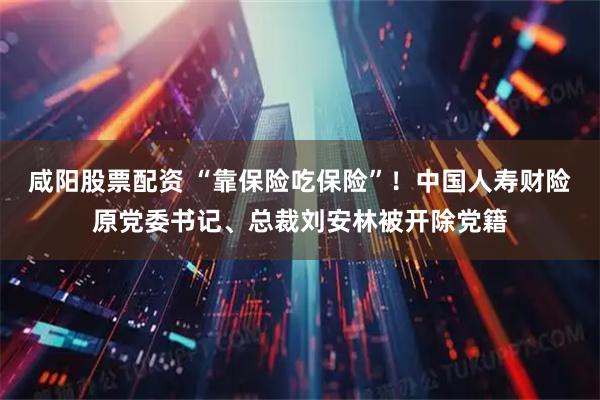 咸阳股票配资 “靠保险吃保险”！中国人寿财险原党委书记、总裁刘安林被开除党籍