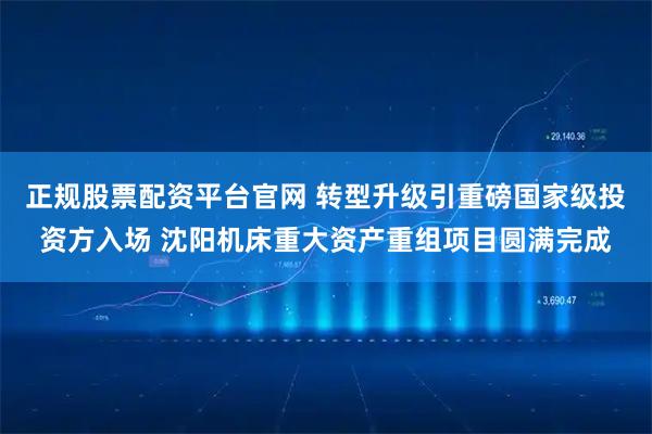正规股票配资平台官网 转型升级引重磅国家级投资方入场 沈阳机床重大资产重组项目圆满完成