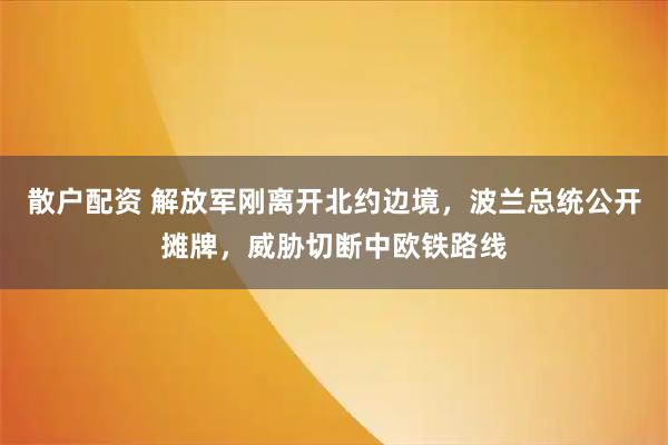 散户配资 解放军刚离开北约边境，波兰总统公开摊牌，威胁切断中欧铁路线