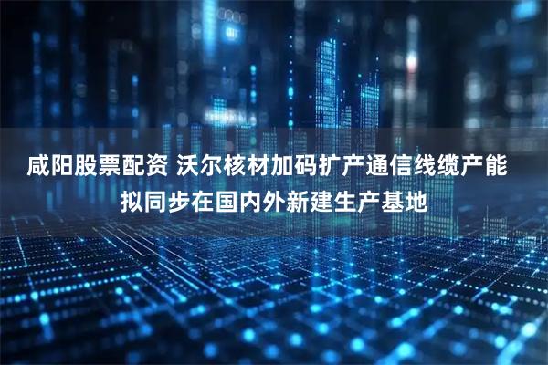 咸阳股票配资 沃尔核材加码扩产通信线缆产能  拟同步在国内外新建生产基地