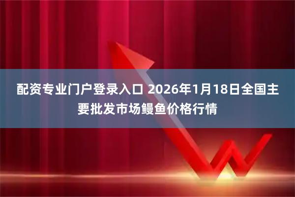 配资专业门户登录入口 2026年1月18日全国主要批发市场鳗鱼价格行情