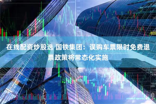 在线配资炒股选 国铁集团：误购车票限时免费退票政策将常态化实施