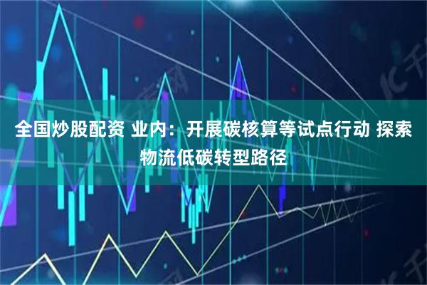 全国炒股配资 业内：开展碳核算等试点行动 探索物流低碳转型路径