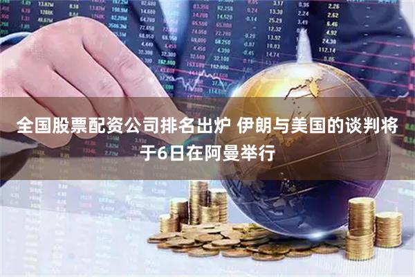 全国股票配资公司排名出炉 伊朗与美国的谈判将于6日在阿曼举行