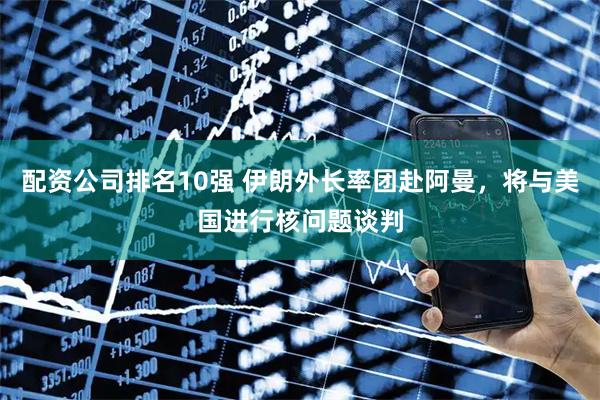配资公司排名10强 伊朗外长率团赴阿曼，将与美国进行核问题谈判