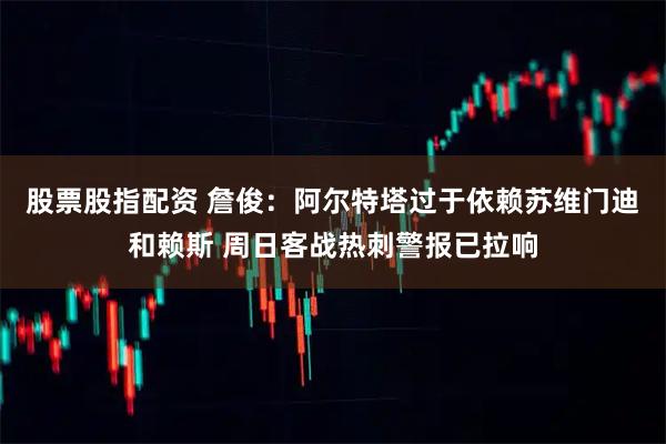 股票股指配资 詹俊：阿尔特塔过于依赖苏维门迪和赖斯 周日客战热刺警报已拉响