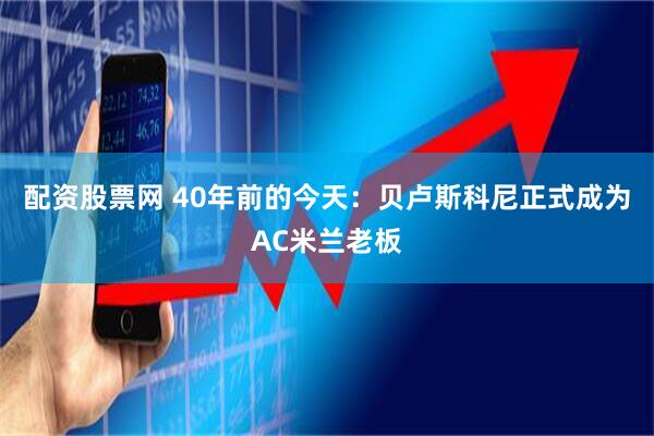 配资股票网 40年前的今天：贝卢斯科尼正式成为AC米兰老板