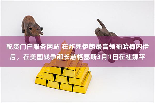 配资门户服务网站 在炸死伊朗最高领袖哈梅内伊后，在美国战争部长赫格塞斯3月1日在社媒平