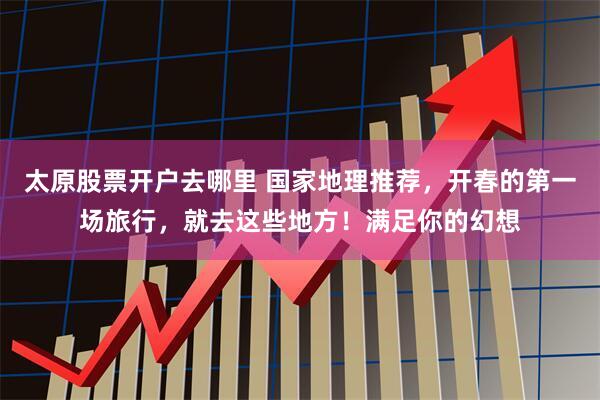 太原股票开户去哪里 国家地理推荐，开春的第一场旅行，就去这些地方！满足你的幻想