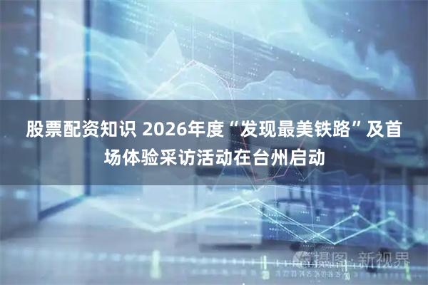股票配资知识 2026年度“发现最美铁路”及首场体验采访活动在台州启动