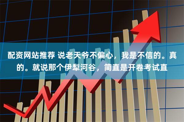 配资网站推荐 说老天爷不偏心，我是不信的。真的。就说那个伊犁河谷，简直是开卷考试直