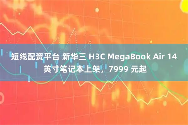短线配资平台 新华三 H3C MegaBook Air 14 英寸笔记本上架，7999 元起