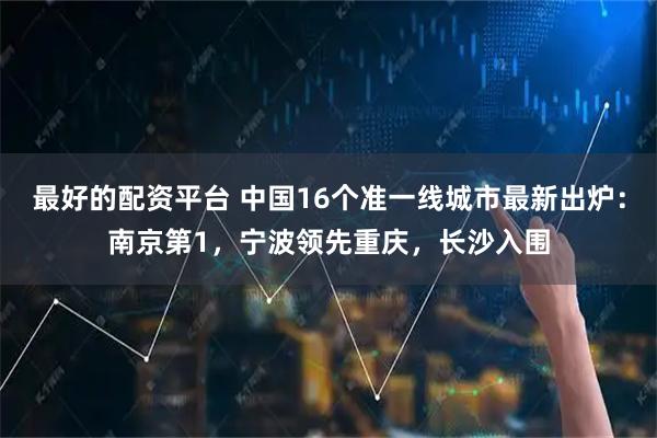 最好的配资平台 中国16个准一线城市最新出炉：南京第1，宁波领先重庆，长沙入围