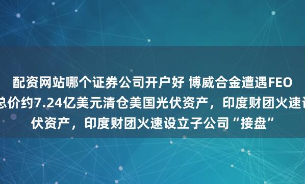 配资网站哪个证券公司开户好 博威合金遭遇FEOC合规限制，拟以总价约7.24亿美元清仓美国光伏资产，印度财团火速设立子公司“接盘”