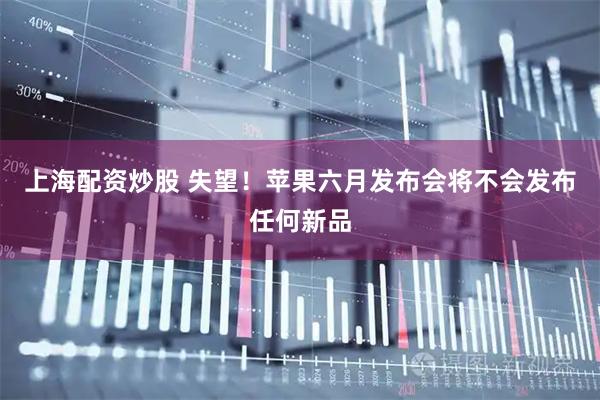 上海配资炒股 失望！苹果六月发布会将不会发布任何新品