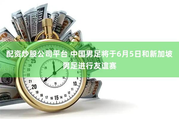 配资炒股公司平台 中国男足将于6月5日和新加坡男足进行友谊赛