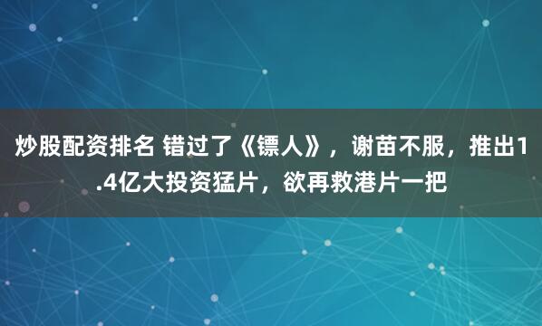 炒股配资排名 错过了《镖人》，谢苗不服，推出1.4亿大投资猛片，欲再救港片一把