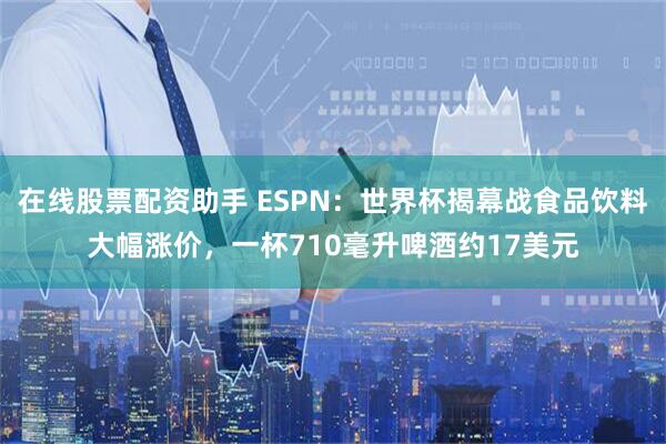 在线股票配资助手 ESPN：世界杯揭幕战食品饮料大幅涨价，一杯710毫升啤酒约17美元