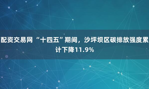 配资交易网 “十四五”期间，沙坪坝区碳排放强度累计下降11.9%