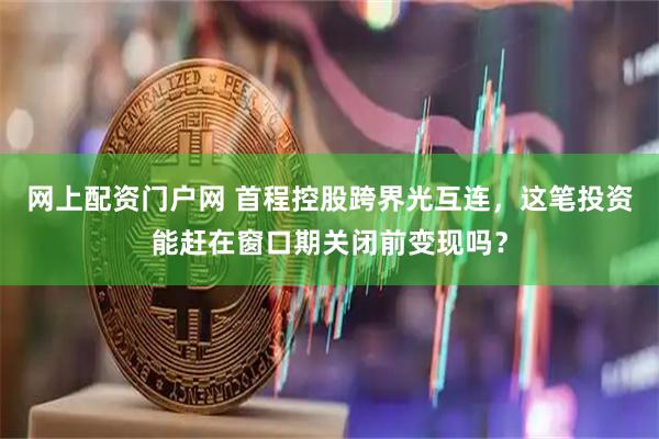 网上配资门户网 首程控股跨界光互连,这笔投资能赶在窗口期关闭前变现吗?