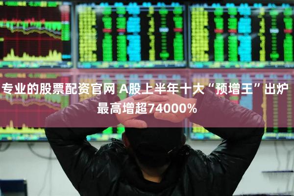 专业的股票配资官网 A股上半年十大“预增王”出炉 最高增超74000%
