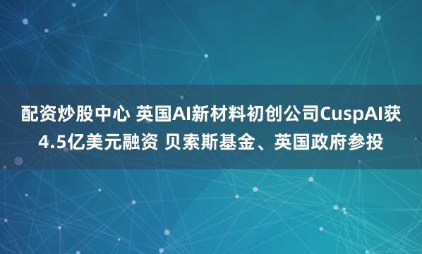 配资炒股中心 英国AI新材料初创公司CuspAI获4.5亿美元融资 贝索斯基金、英国政府参投