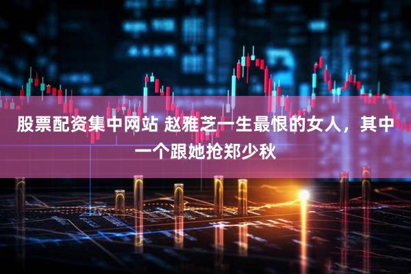 股票配资集中网站 赵雅芝一生最恨的女人，其中一个跟她抢郑少秋