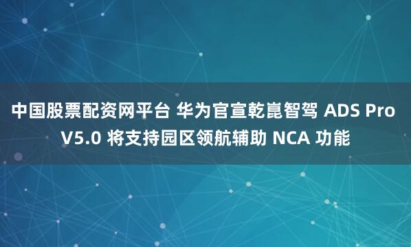 中国股票配资网平台 华为官宣乾崑智驾 ADS Pro V5.0 将支持园区领航辅助 NCA 功能